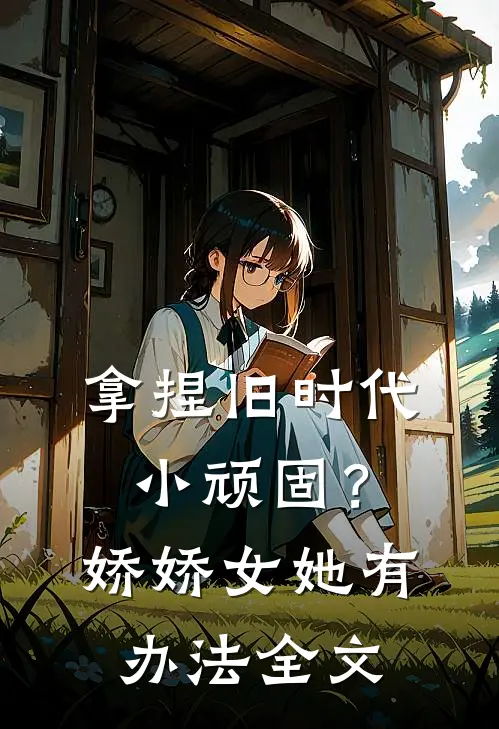 拿捏旧时代小顽固？娇娇女她有办法全文