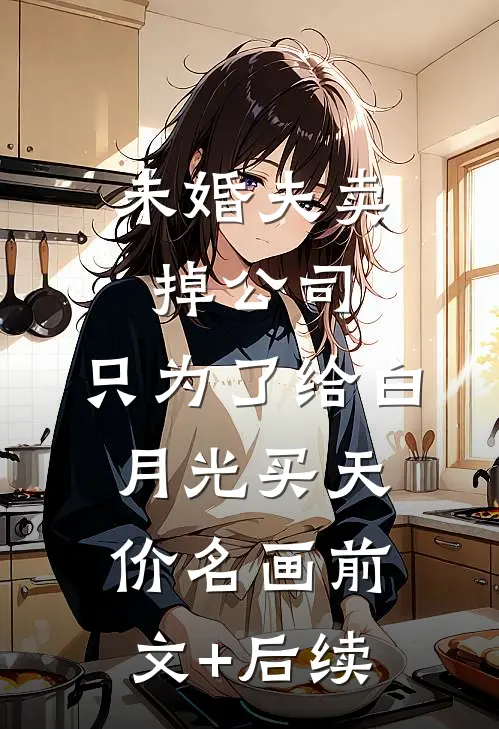 未婚夫卖掉公司，只为了给白月光买天价名画前文+后续
