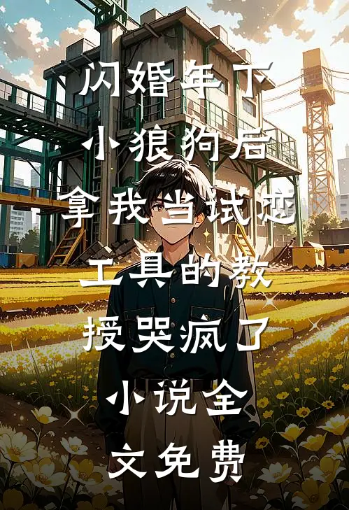 闪婚年下小狼狗后，拿我当试恋工具的教授哭疯了。小说全文免费