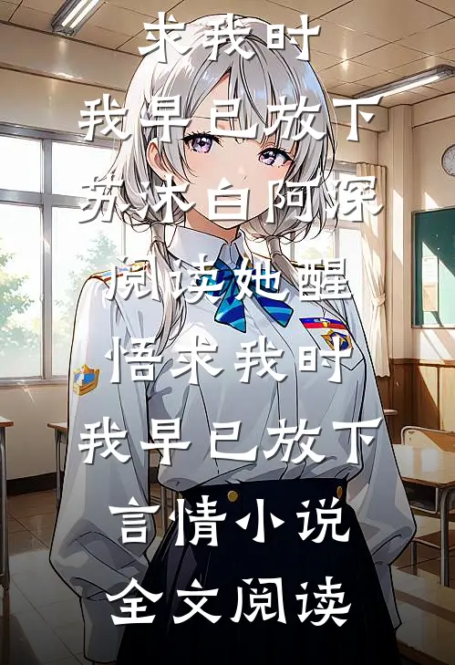 她醒悟求我时，我早已放下苏沐白阿深阅读_她醒悟求我时，我早已放下言情小说全文阅读
