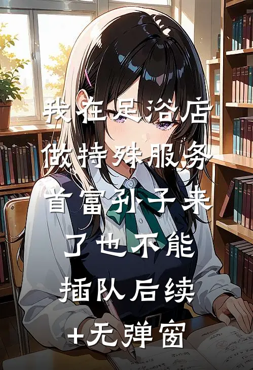 我在足浴店做特殊服务，首富孙子来了也不能插队后续+无弹窗