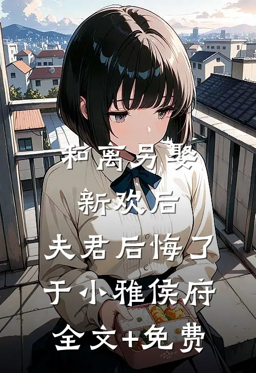 和离另娶新欢后，夫君后悔了于小雅侯府全文+免费