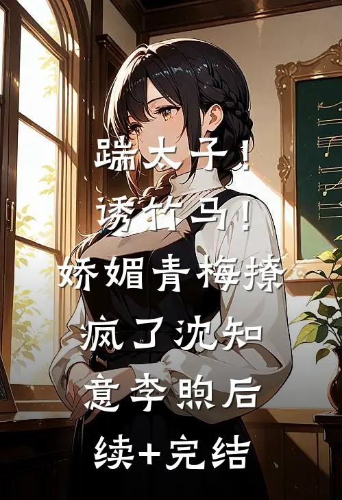 踹太子！诱竹马！娇媚青梅撩疯了沈知意李煦后续+完结