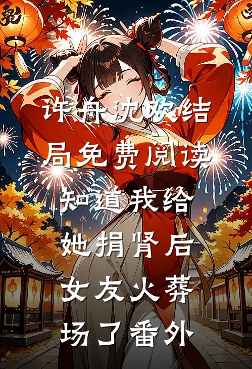 许舟沈欢结局免费阅读知道我给她捐肾后，女友火葬场了番外