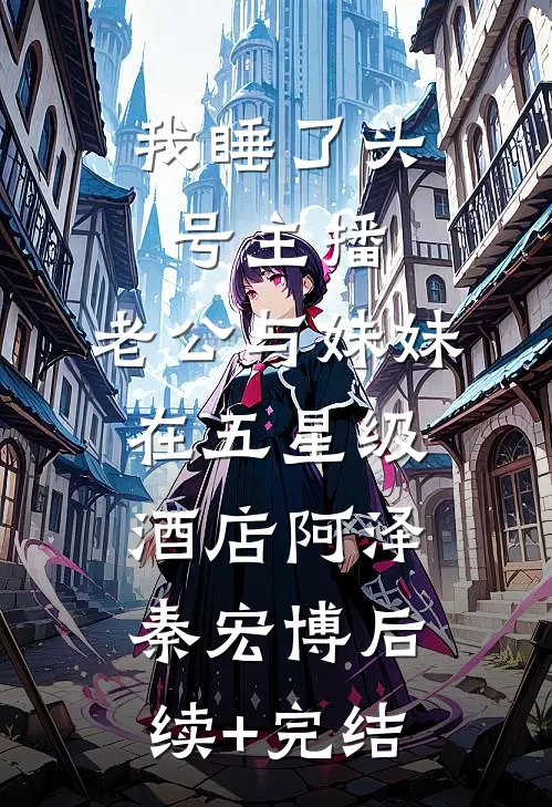 我睡了头号主播，老公与妹妹在五星级酒店阿泽秦宏博后续+完结
