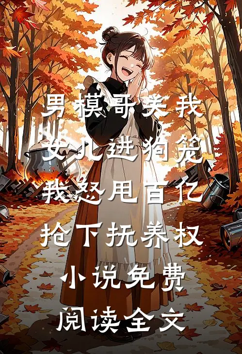 男模哥关我女儿进狗笼我怒甩百亿抢下抚养权小说免费阅读全文
