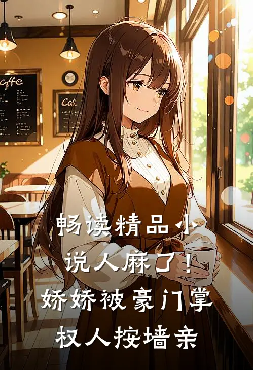 畅读精品小说人麻了！娇娇被豪门掌权人按墙亲