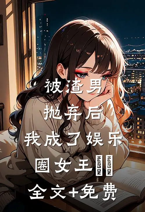 被渣男抛弃后，我成了娱乐圈女王​​全文+免费