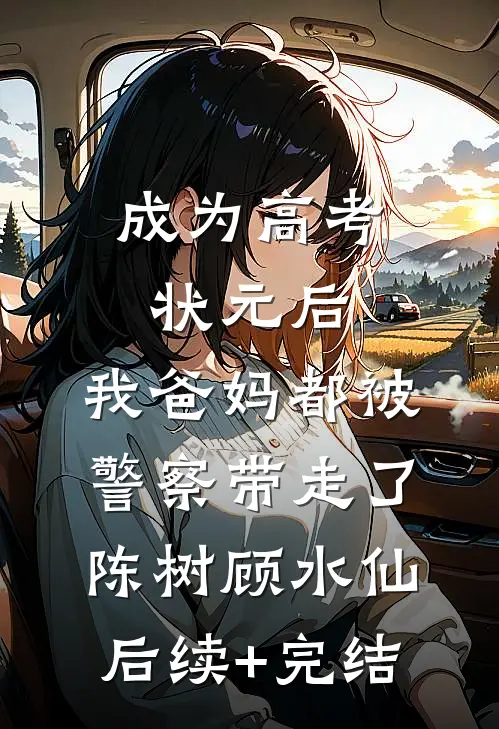 成为高考状元后，我爸妈都被警察带走了陈树顾水仙后续+完结