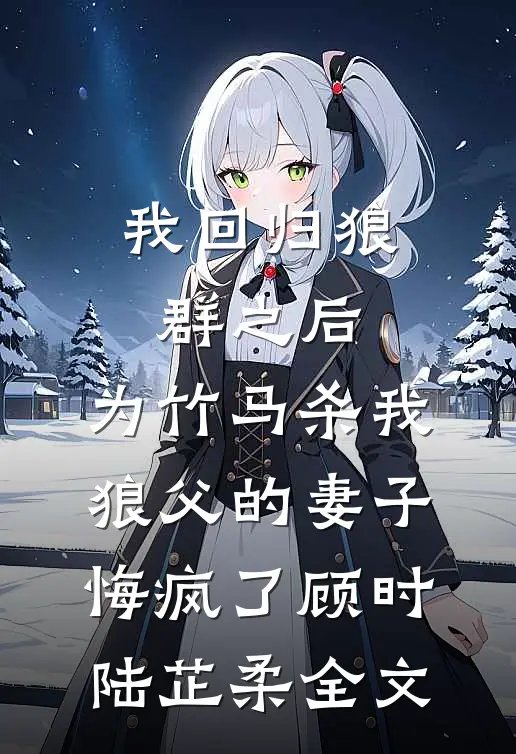 我回归狼群之后，为竹马杀我狼父的妻子悔疯了顾时陆芷柔全文