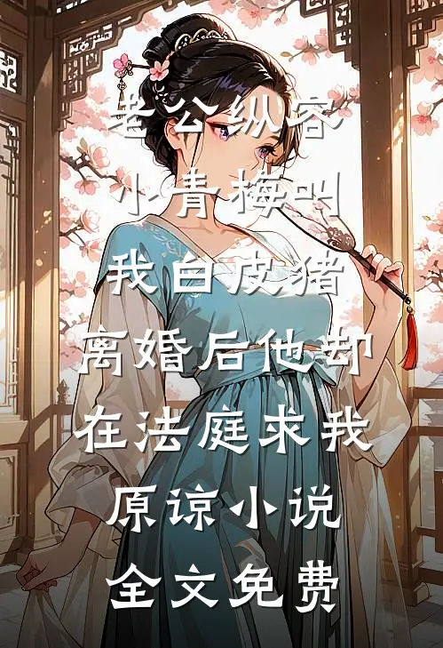 老公纵容小青梅叫我白皮猪，离婚后他却在法庭求我原谅小说全文免费