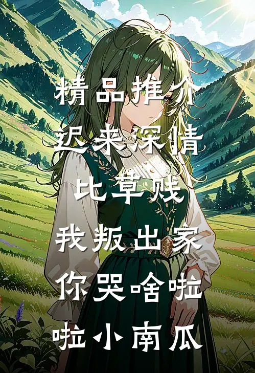 精品推介迟来深情比草贱，我叛出家你哭啥啦啦小南瓜