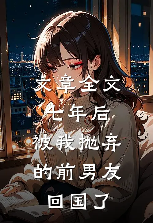 文章全文七年后，被我抛弃的前男友回国了