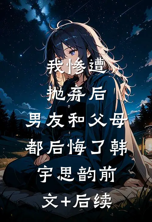 我惨遭抛弃后，男友和父母都后悔了韩宇思韵前文+后续