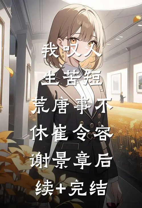 我叹人生苦短，荒唐事不休崔令容谢景章后续+完结