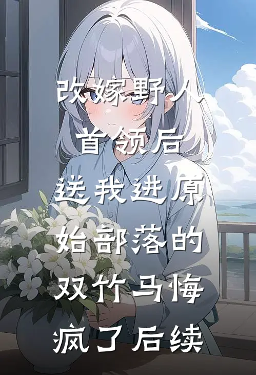 改嫁野人首领后，送我进原始部落的双竹马悔疯了后续