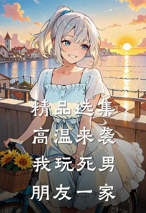 精品选集高温来袭，我玩死男朋友一家