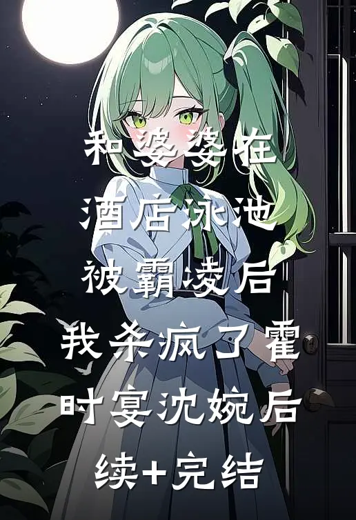 和婆婆在酒店泳池被霸凌后，我杀疯了霍时宴沈婉后续+完结