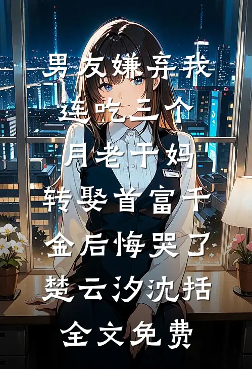 男友嫌弃我连吃三个月老干妈，转娶首富千金后悔哭了楚云汐沈括全文免费