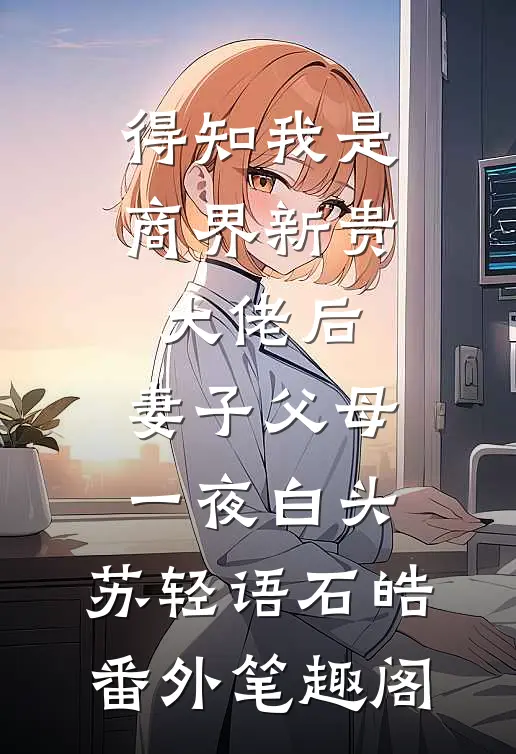 得知我是商界新贵大佬后，妻子父母一夜白头：苏轻语石皓番外笔趣阁