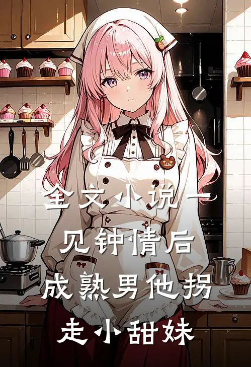 全文小说一见钟情后，成熟男他拐走小甜妹