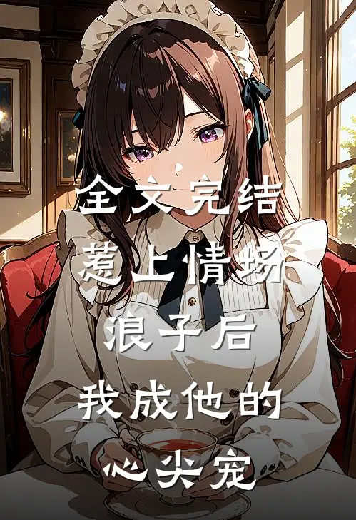 全文完结惹上情场浪子后，我成他的心尖宠