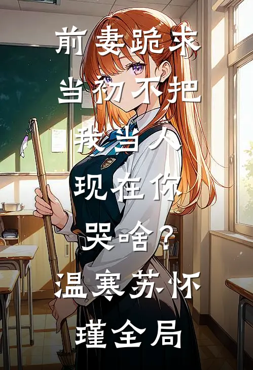 前妻跪求，当初不把我当人，现在你哭啥？温寒苏怀瑾全局
