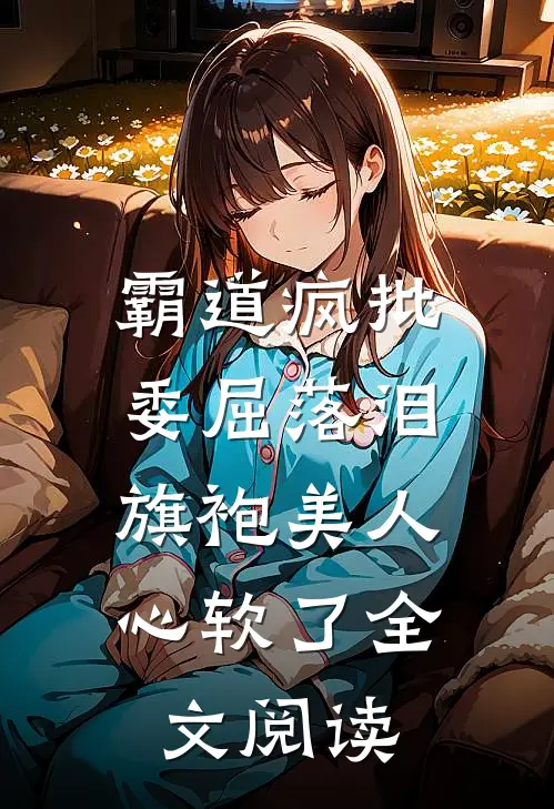 霸道疯批委屈落泪，旗袍美人心软了全文阅读