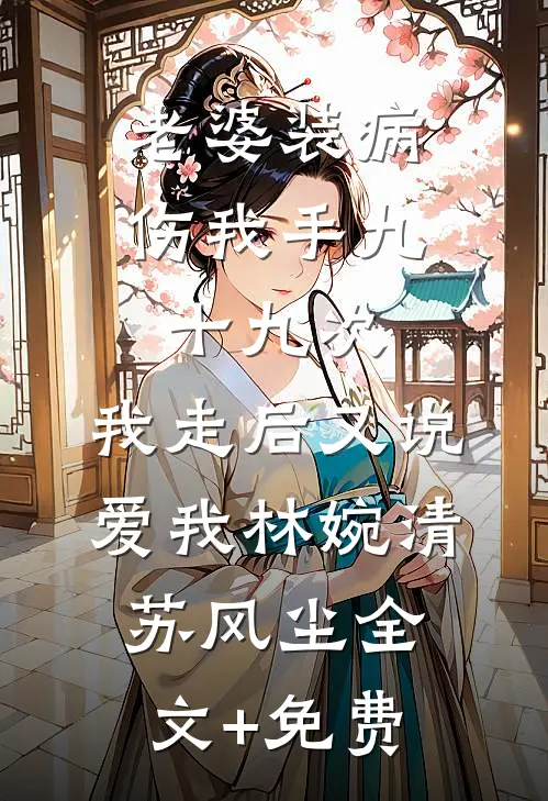 老婆装病伤我手九十九次，我走后又说爱我林婉清苏风尘全文+免费