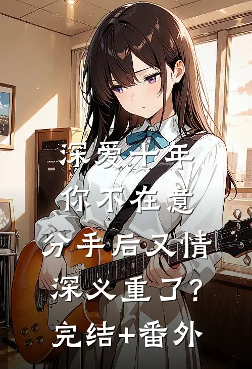 深爱十年你不在意，分手后又情深义重了?完结+番外
