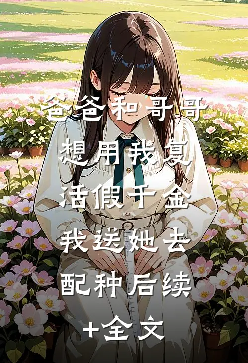 爸爸和哥哥想用我复活假千金，我送她去配种后续+全文
