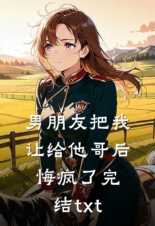 男朋友把我让给他哥后，悔疯了完结txt