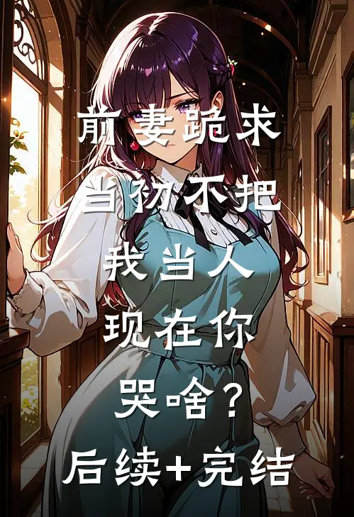 前妻跪求，当初不把我当人，现在你哭啥？后续+完结