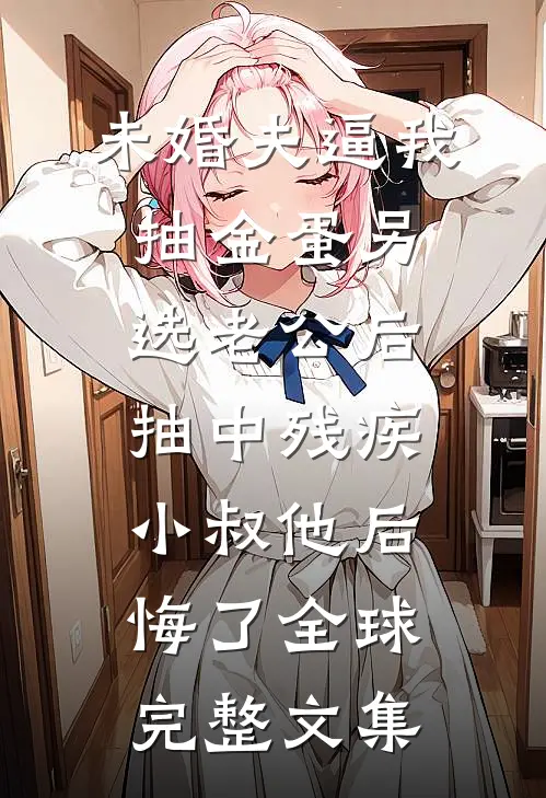未婚夫逼我抽金蛋另选老公后，抽中残疾小叔他后悔了全球完整文集