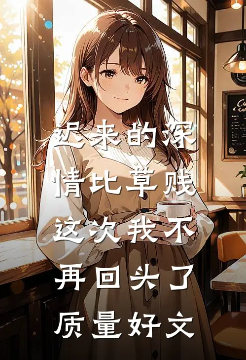 迟来的深情比草贱，这次我不再回头了质量好文