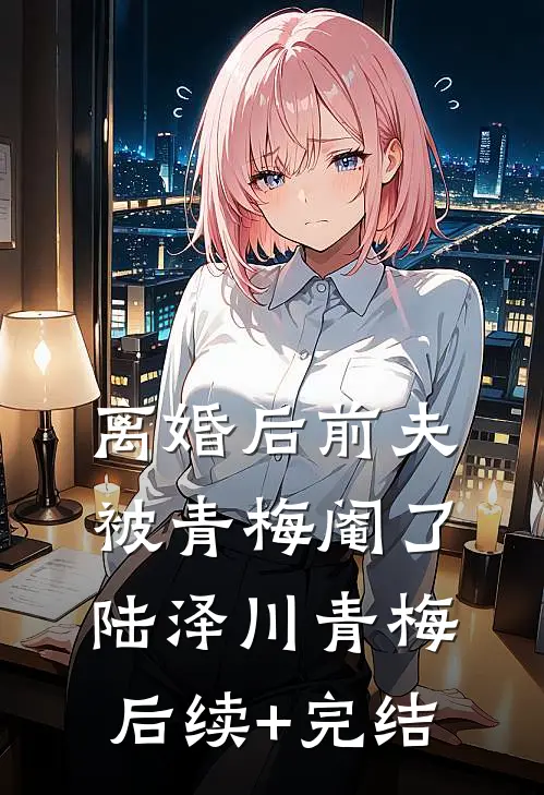 离婚后前夫被青梅阉了陆泽川青梅后续+完结
