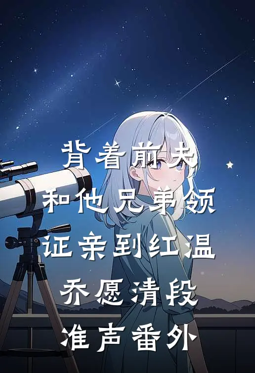 背着前夫，和他兄弟领证亲到红温乔愿清段准声番外