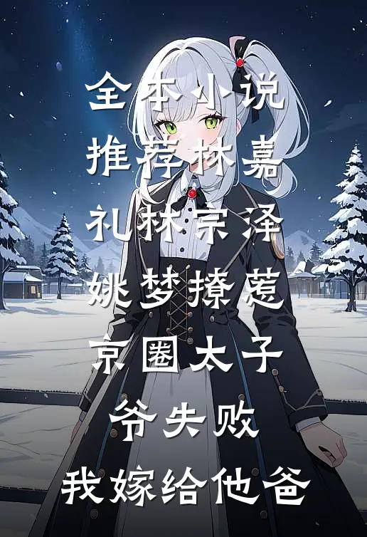全本小说推荐林嘉礼林宗泽姚梦_(撩惹京圈太子爷失败,我嫁给他爸)
