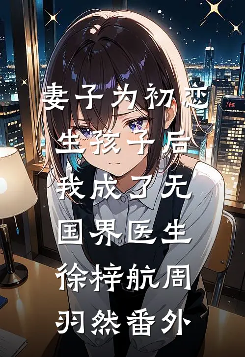 妻子为初恋生孩子后，我成了无国界医生徐梓航周羽然番外