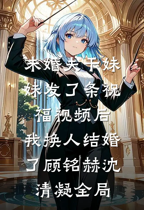 未婚夫干妹妹发了条祝福视频后，我换人结婚了顾铭赫沈清凝全局