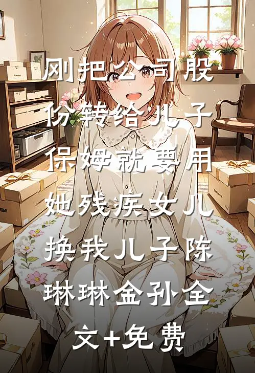 刚把公司股份转给儿子，保姆就要用她残疾女儿换我儿子陈琳琳金孙全文+免费