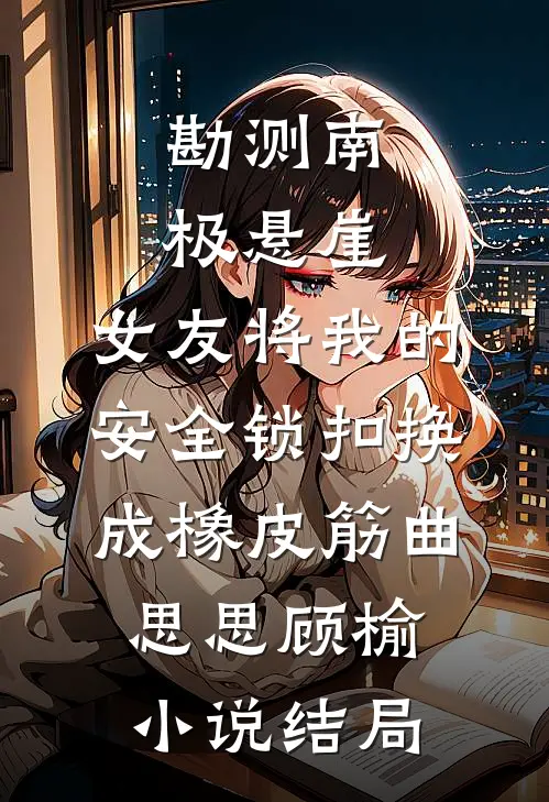 勘测南极悬崖，女友将我的安全锁扣换成橡皮筋曲思思顾榆小说结局