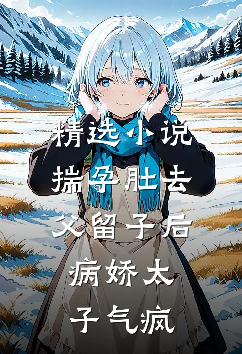 精选小说揣孕肚去父留子后，病娇太子气疯