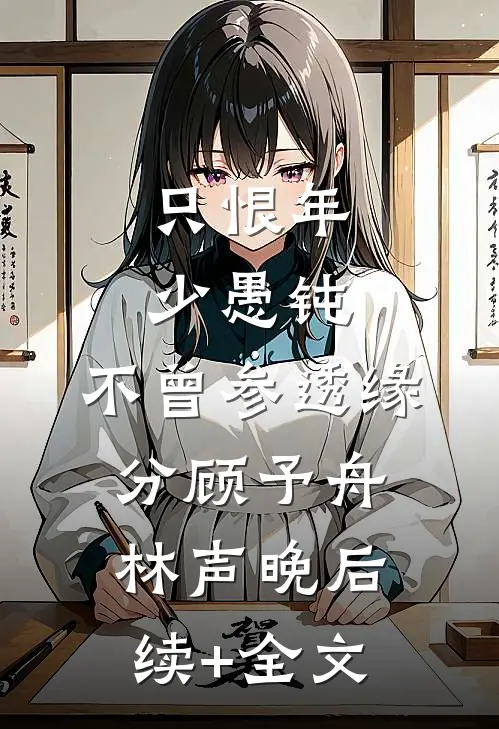 只恨年少愚钝，不曾参透缘分顾予舟林声晚后续+全文