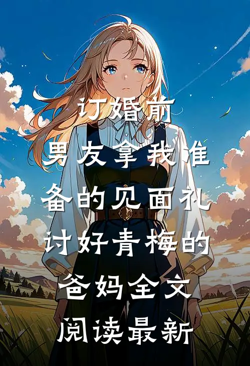 订婚前，男友拿我准备的见面礼讨好青梅的爸妈全文阅读最新