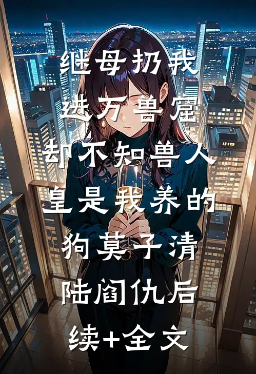 继母扔我进万兽窟，却不知兽人皇是我养的狗莫子清陆阎仇后续+全文