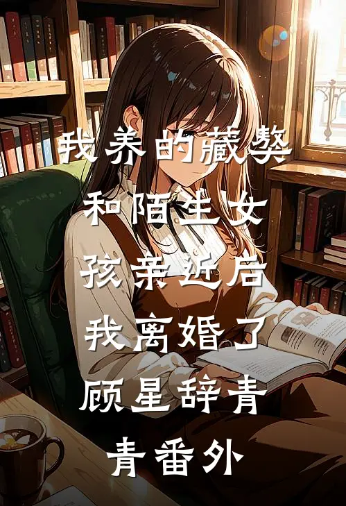 我养的藏獒和陌生女孩亲近后，我离婚了顾星辞青青番外