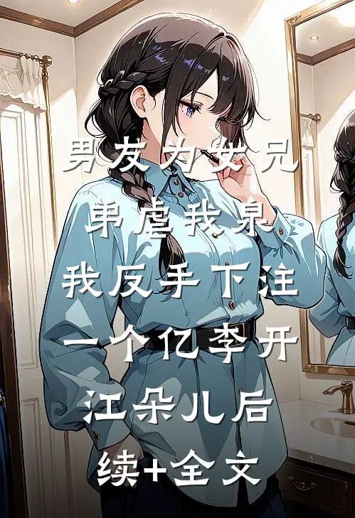 男友为女兄弟虐我泉，我反手下注一个亿李开江朵儿后续+全文