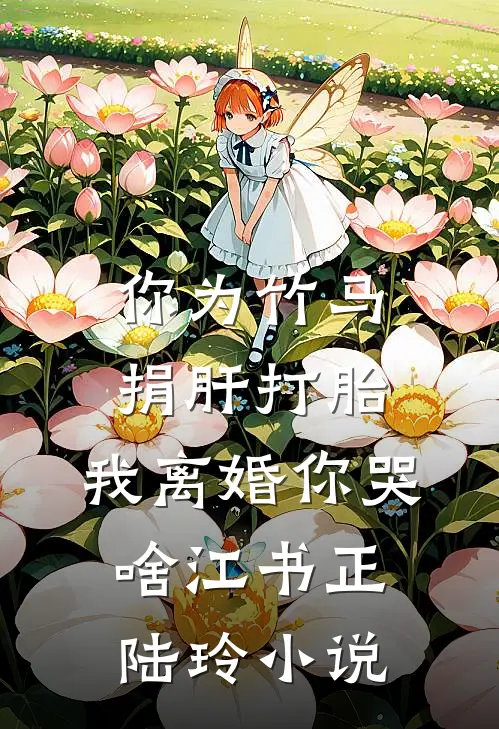 你为竹马捐肝打胎，我离婚你哭啥江书正陆玲小说