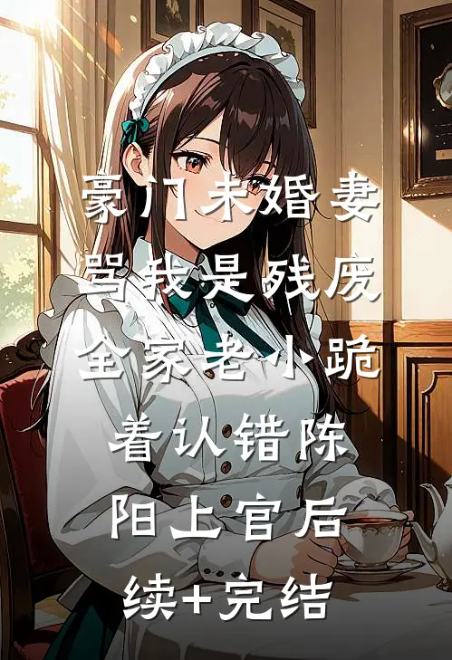 豪门未婚妻骂我是残废，全家老小跪着认错陈阳上官后续+完结